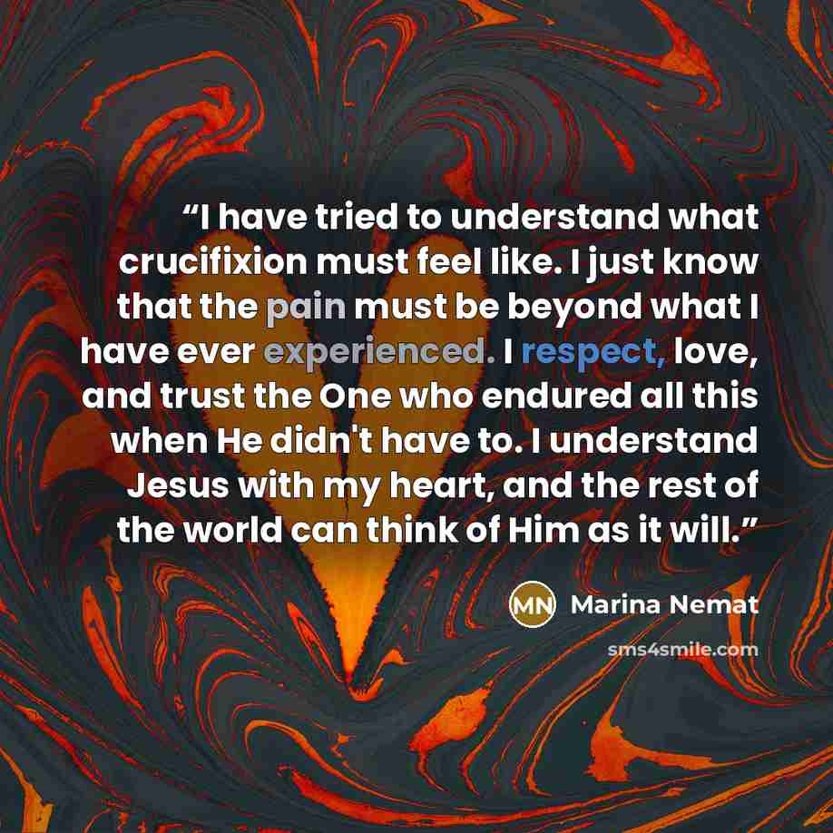 “I have tried to understand what crucifixion must feel like. I just know that the pain must be beyond what I have ever experienced. I respect, love, and trust the One who endured all this when He didn't have to. I understand Jesus with my heart, and the rest of the world can think of Him as it will.” quote by Marina Nemat