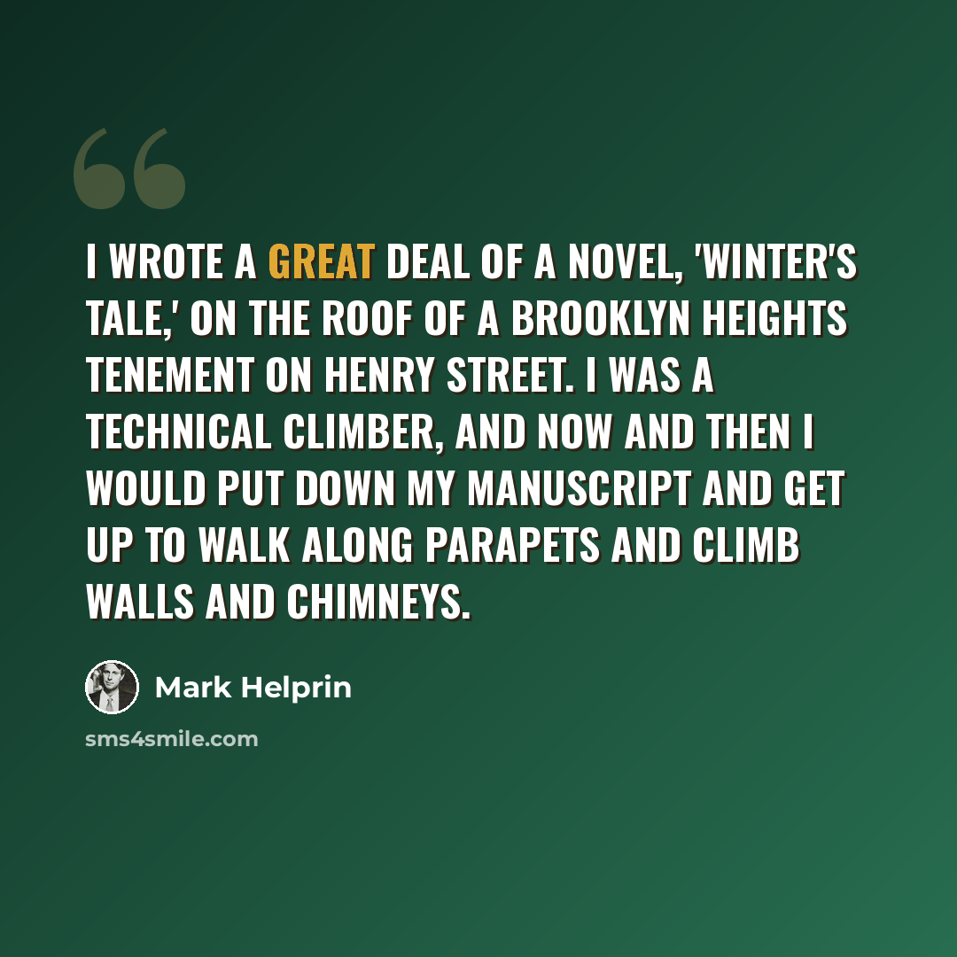 “I wrote a great deal of a novel, 'Winter's Tale,' on the roof of a Brooklyn Heights tenement on Henry Street. I was a technical climber, and now and then I would put down my manuscript and get up to walk along parapets and climb walls and chimneys.” quote by Mark Helprin