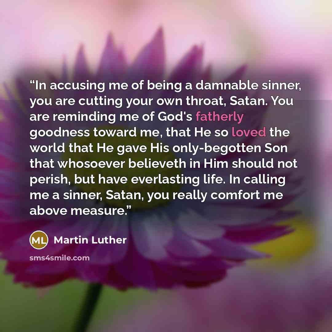 “In accusing me of being a damnable sinner, you are cutting your own throat, Satan. You are reminding me of God's fatherly goodness toward me, that He so loved the world that He gave His only-begotten Son that whosoever believeth in Him should not perish, but have everlasting life. In calling me a…” quote by Martin Luther