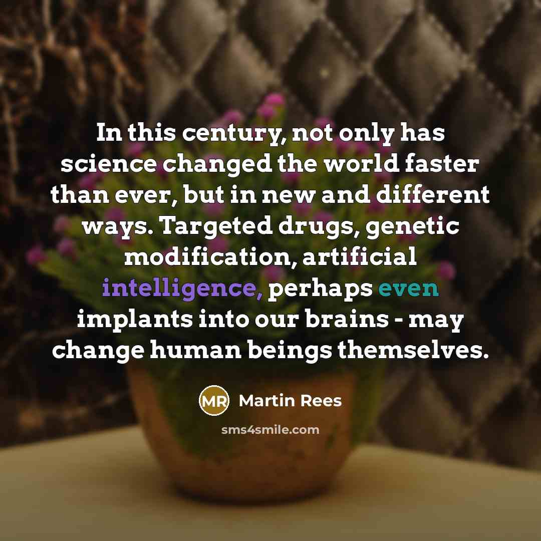 “In this century, not only has science changed the world faster than ever, but in new and different ways. Targeted drugs, genetic modification, artificial intelligence, perhaps even implants into our brains - may change human beings themselves.” quote by Martin Rees