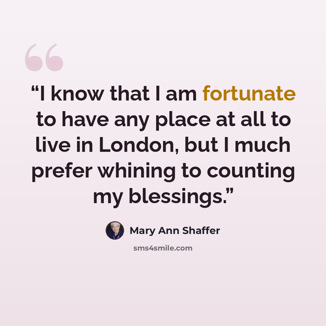 “I know that I am fortunate to have any place at all to live in London, but I much prefer whining to counting my blessings.” quote by Mary Ann Shaffer