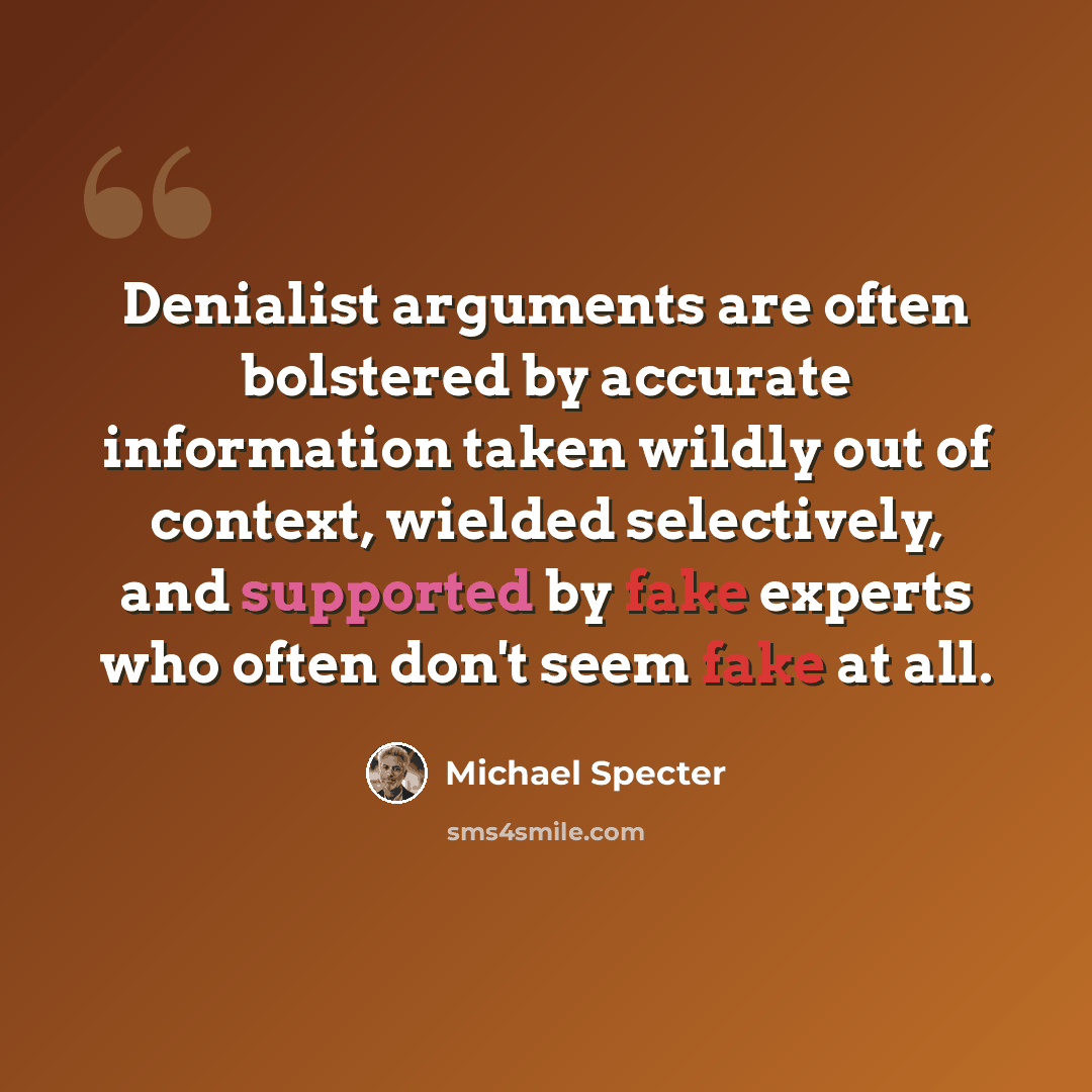 “Denialist arguments are often bolstered by accurate information taken wildly out of context, wielded selectively, and supported by fake experts who often don't seem fake at all.” quote by Michael Specter