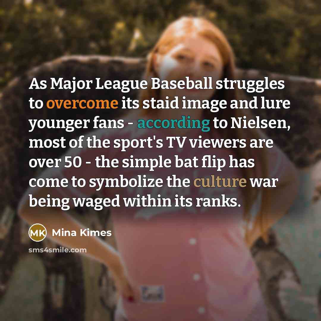 “As Major League Baseball struggles to overcome its staid image and lure younger fans - according to Nielsen, most of the sport's TV viewers are over 50 - the simple bat flip has come to symbolize the culture war being waged within its ranks.” quote by Mina Kimes