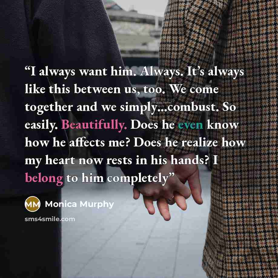 “I always want him. Always. It’s always like this between us, too. We come together and we simply…combust. So easily. Beautifully. Does he even know how he affects me? Does he realize how my heart now rests in his hands? I belong to him completely” quote by Monica Murphy