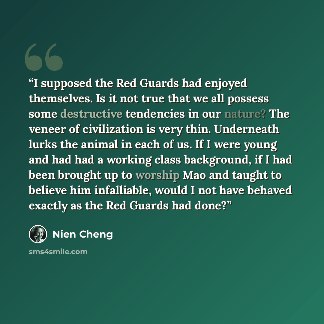 “I supposed the Red Guards had enjoyed themselves. Is it not true that we all possess some destructive tendencies in our nature? The veneer of civilization is very thin. Underneath lurks the animal in each of us. If I were young and had had a working class background, if I had been brought up to…” quote by Nien Cheng