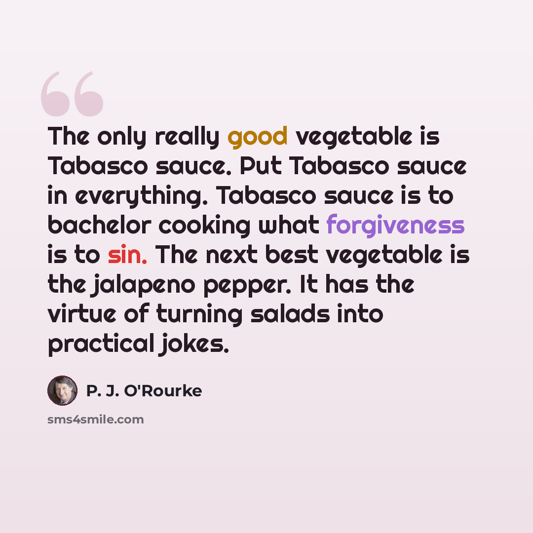 “The only really good vegetable is Tabasco sauce. Put Tabasco sauce in everything. Tabasco sauce is to bachelor cooking what forgiveness is to sin. The next best vegetable is the jalapeno pepper. It has the virtue of turning salads into practical jokes.” quote by P. J. O'Rourke