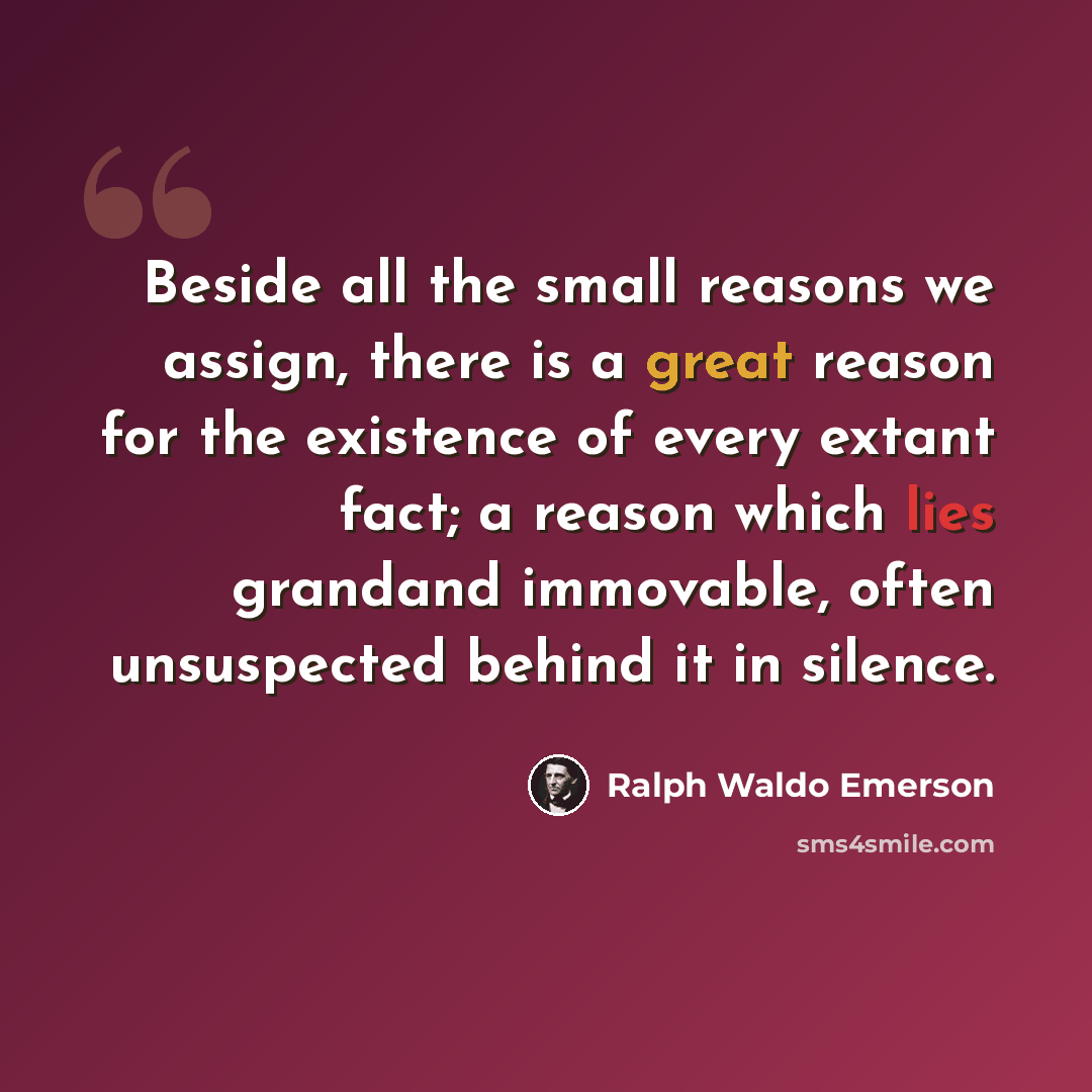 “Beside all the small reasons we assign, there is a great reason for the existence of every extant fact; a reason which lies grandand immovable, often unsuspected behind it in silence.” quote by Ralph Waldo Emerson