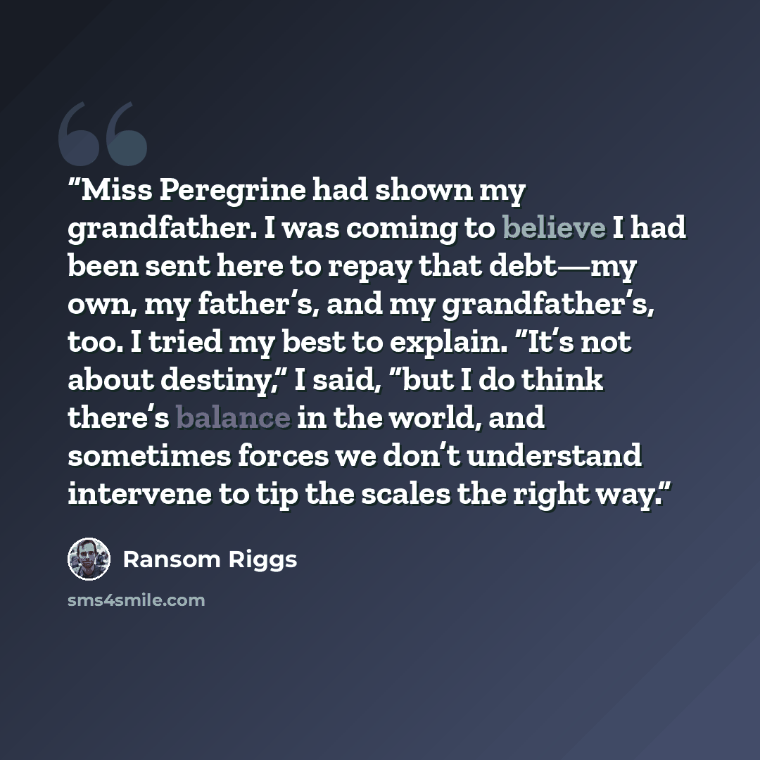 “Miss Peregrine had shown my grandfather. I was coming to believe I had been sent here to repay that debt—my own, my father’s, and my grandfather’s, too. I tried my best to explain. “It’s not about destiny,” I said, “but I do think there’s balance in the world, and sometimes forces we don’t…” quote by Ransom Riggs