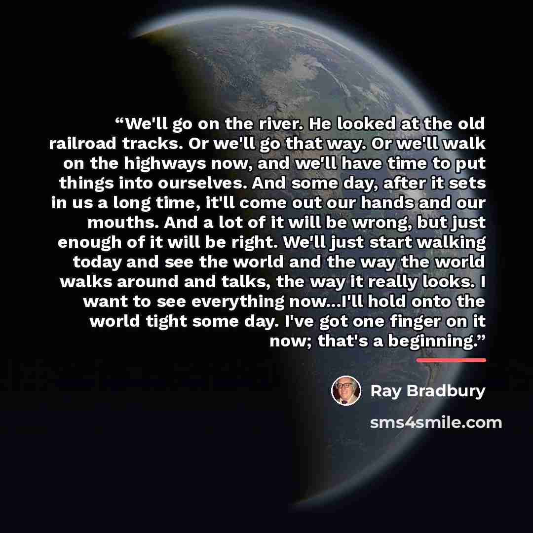 “We'll go on the river. He looked at the old railroad tracks. Or we'll go that way. Or we'll walk on the highways now, and we'll have time to put things into ourselves. And some day, after it sets in us a long time, it'll come out our hands and our mouths. And a lot of it will be wrong, but just…” quote by Ray Bradbury
