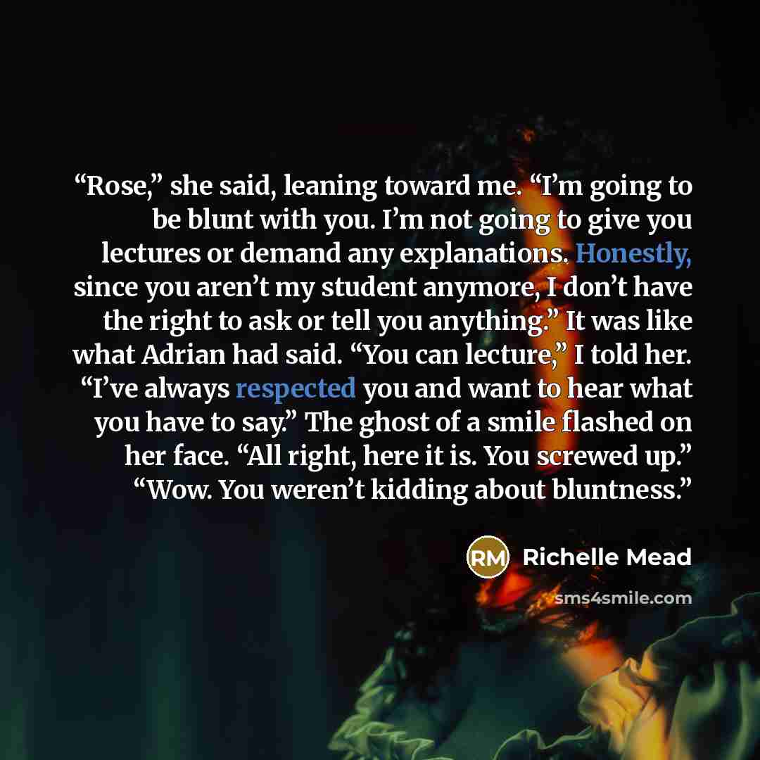 “Rose,” she said, leaning toward me. “I’m going to be blunt with you. I’m not going to give you lectures or demand any explanations. Honestly, since you aren’t my student anymore, I don’t have the right to ask or tell you anything.” It was like what Adrian had said. “You can lecture,” I told her…” quote by Richelle Mead