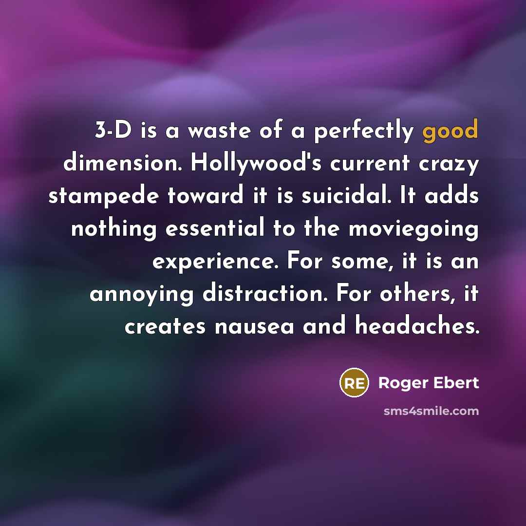 “3-D is a waste of a perfectly good dimension. Hollywood's current crazy stampede toward it is suicidal. It adds nothing essential to the moviegoing experience. For some, it is an annoying distraction. For others, it creates nausea and headaches.” quote by Roger Ebert