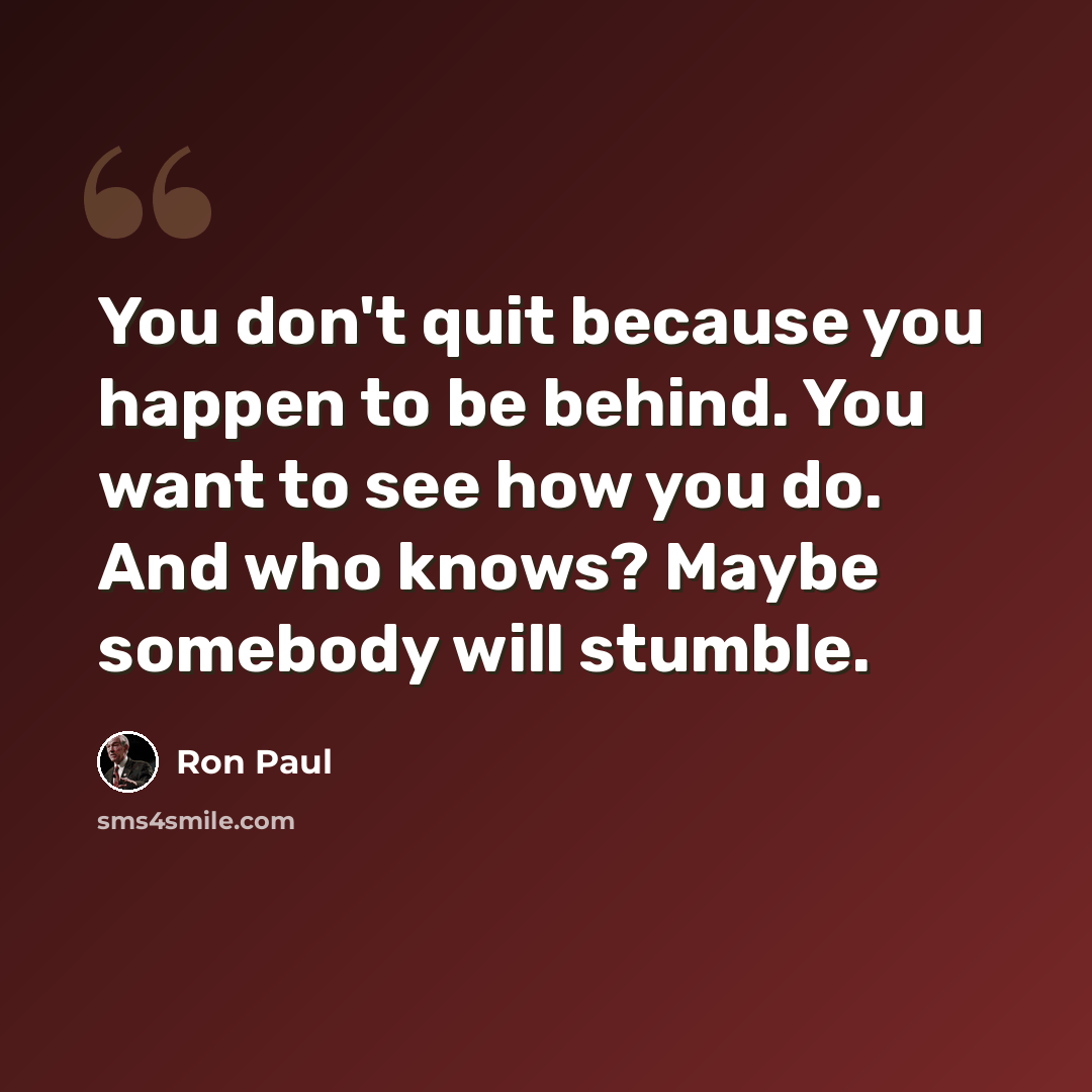 “You don't quit because you happen to be behind. You want to see how you do. And who knows? Maybe somebody will stumble.” quote by Ron Paul