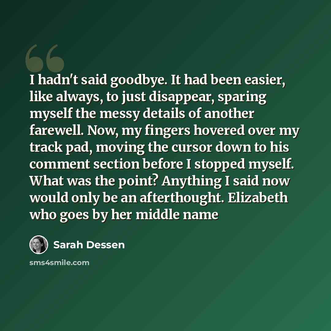 “I hadn't said goodbye. It had been easier, like always, to just disappear, sparing myself the messy details of another farewell. Now, my fingers hovered over my track pad, moving the cursor down to his comment section before I stopped myself. What was the point? Anything I said now would only be…” quote by Sarah Dessen