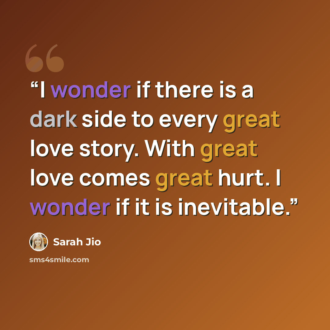 “I wonder if there is a dark side to every great love story. With great love comes great hurt. I wonder if it is inevitable.” quote by Sarah Jio