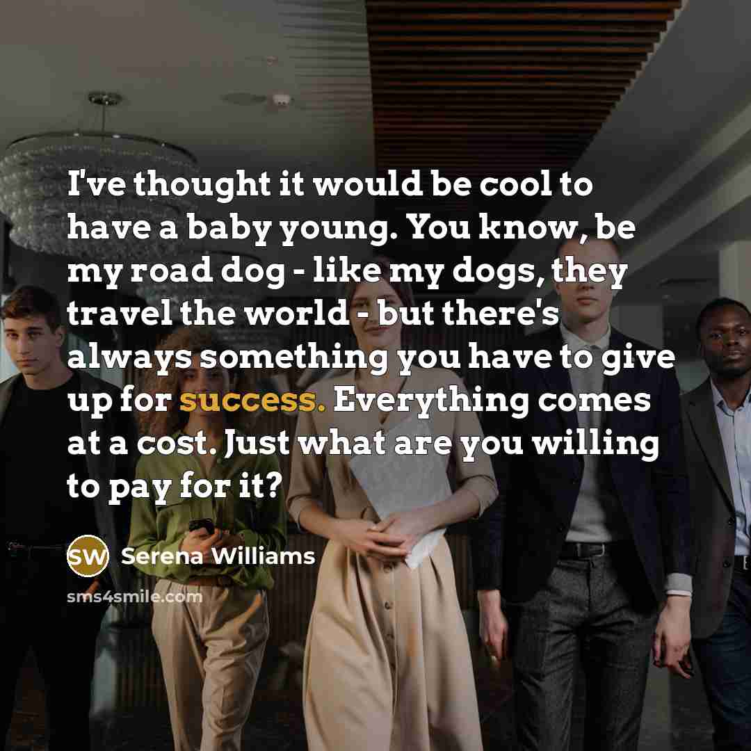 “I've thought it would be cool to have a baby young. You know, be my road dog - like my dogs, they travel the world - but there's always something you have to give up for success. Everything comes at a cost. Just what are you willing to pay for it?” quote by Serena Williams