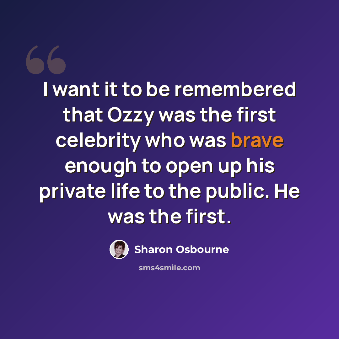 “I want it to be remembered that Ozzy was the first celebrity who was brave enough to open up his private life to the public. He was the first.” quote by Sharon Osbourne