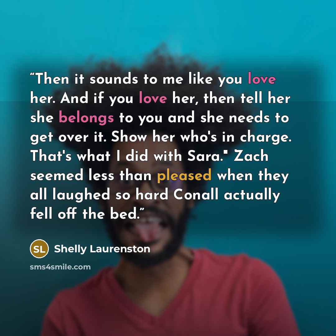 “Then it sounds to me like you love her. And if you love her, then tell her she belongs to you and she needs to get over it. Show her who's in charge. That's what I did with Sara." Zach seemed less than pleased when they all laughed so hard Conall actually fell off the bed.” quote by Shelly Laurenston