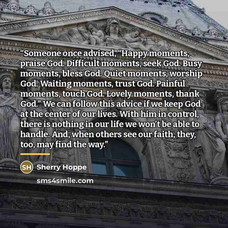 “Someone once advised, “Happy moments, praise God. Difficult moments, seek God. Busy moments, bless God. Quiet moments, worship God. Waiting moments, trust God. Painful moments, touch God. Lovely moments, thank God.” We can follow this advice if we keep God at the center of our lives. With him in…” quote by Sherry Hoppe