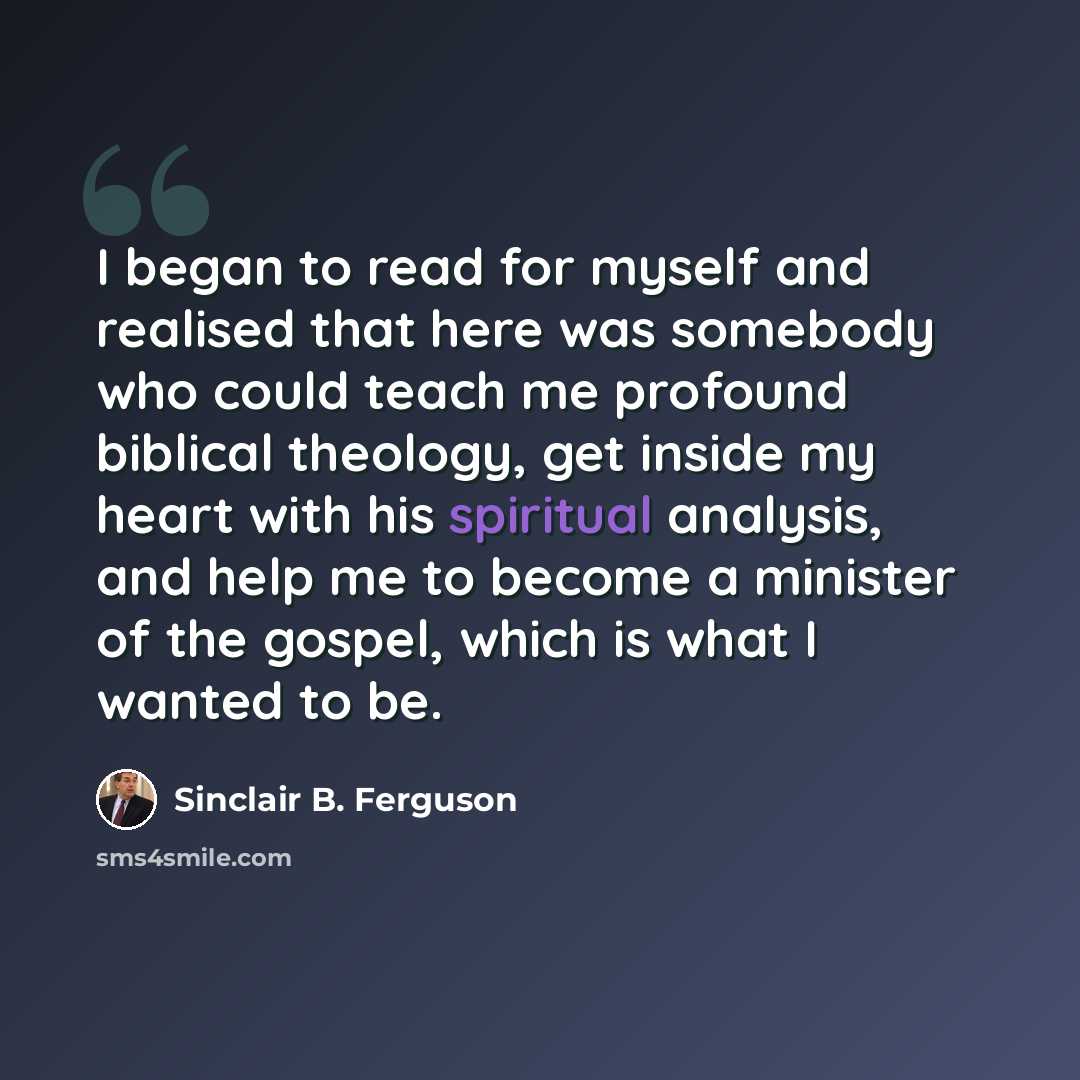 “I began to read for myself and realised that here was somebody who could teach me profound biblical theology, get inside my heart with his spiritual analysis, and help me to become a minister of the gospel, which is what I wanted to be.” quote by Sinclair B. Ferguson