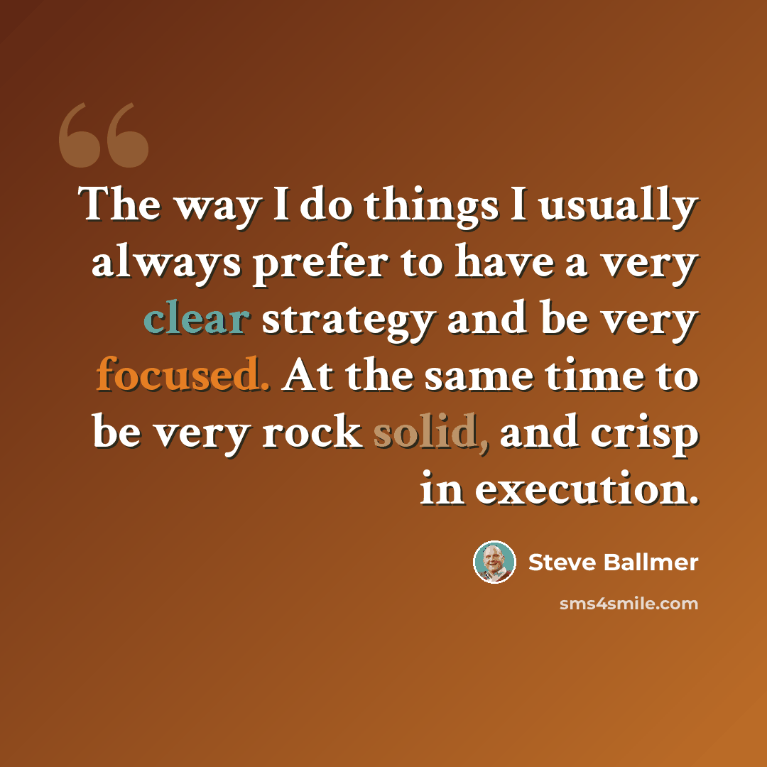 “The way I do things I usually always prefer to have a very clear strategy and be very focused. At the same time to be very rock solid, and crisp in execution.” quote by Steve Ballmer
