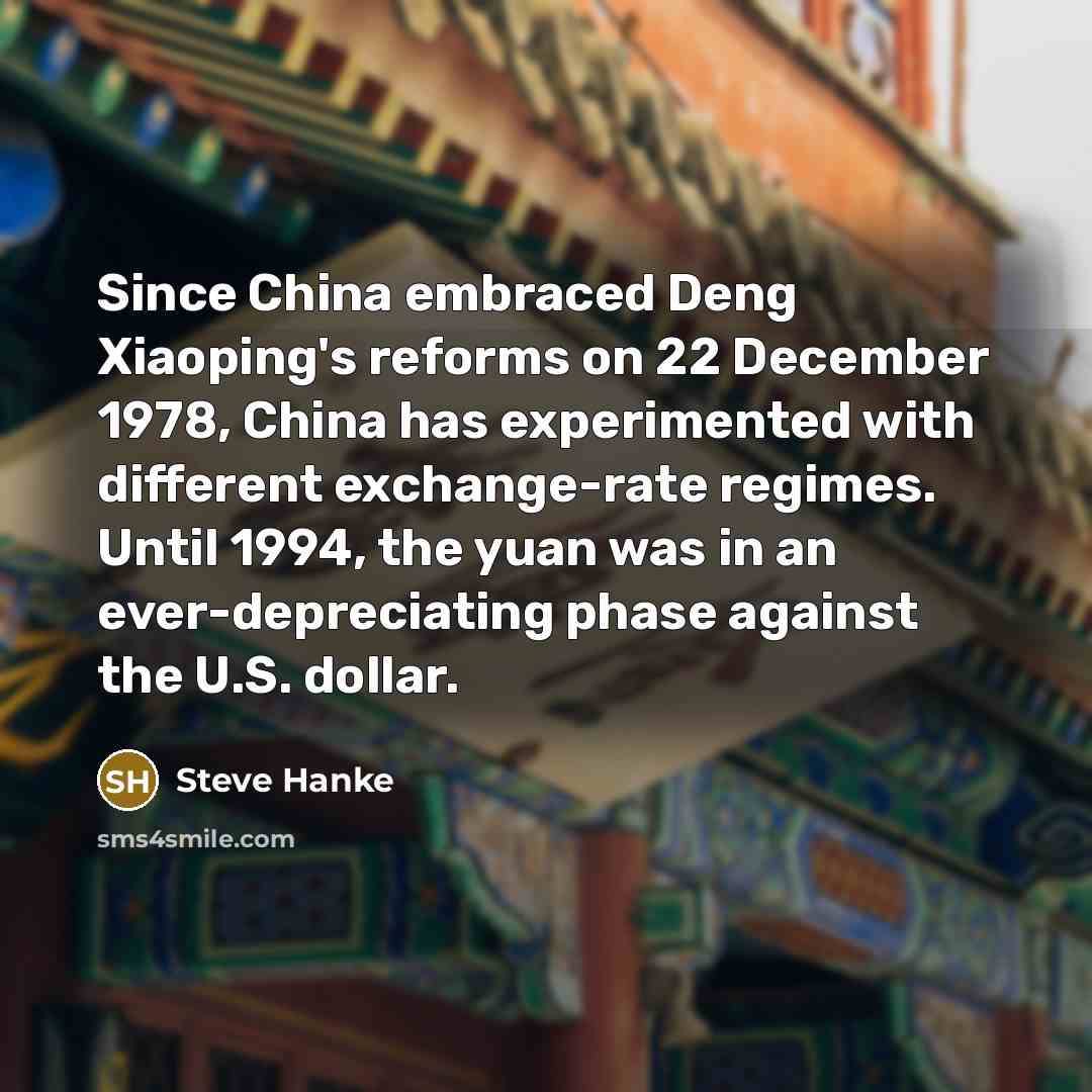 “Since China embraced Deng Xiaoping's reforms on 22 December 1978, China has experimented with different exchange-rate regimes. Until 1994, the yuan was in an ever-depreciating phase against the U.S. dollar.” quote by Steve Hanke