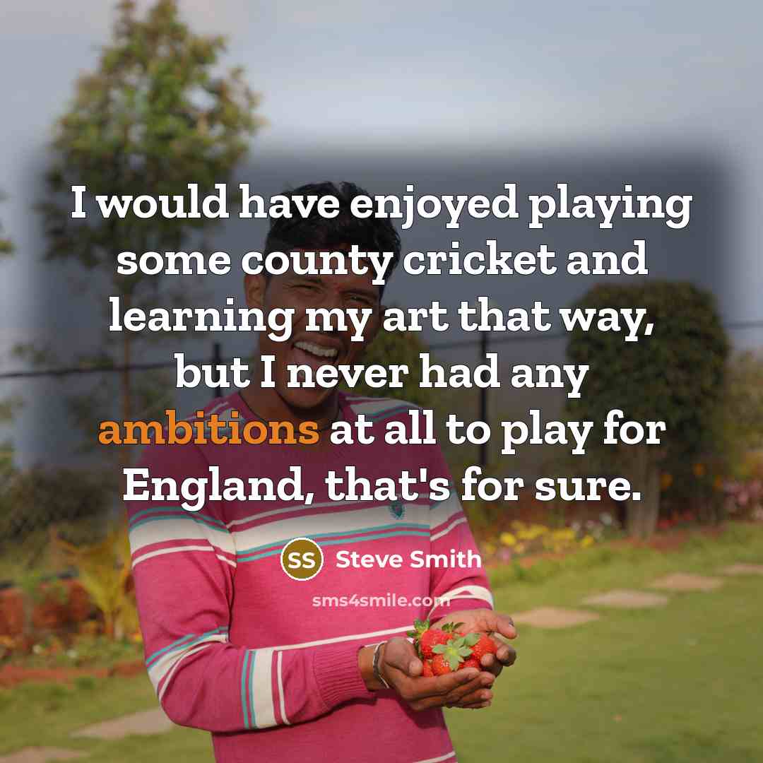 “I would have enjoyed playing some county cricket and learning my art that way, but I never had any ambitions at all to play for England, that's for sure.” quote by Steve Smith