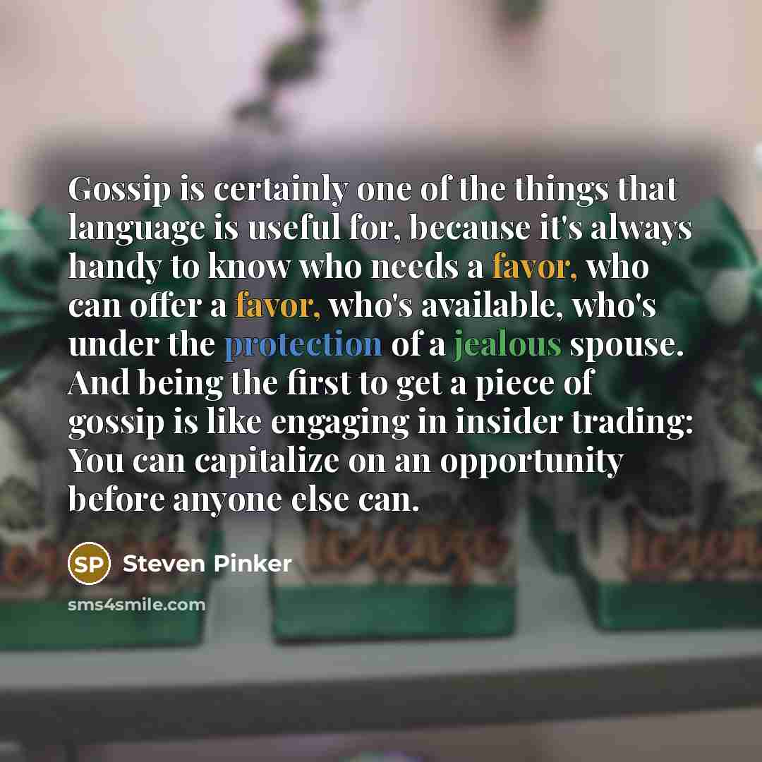 “Gossip is certainly one of the things that language is useful for, because it's always handy to know who needs a favor, who can offer a favor, who's available, who's under the protection of a jealous spouse. And being the first to get a piece of gossip is like engaging in insider trading: You can…” quote by Steven Pinker