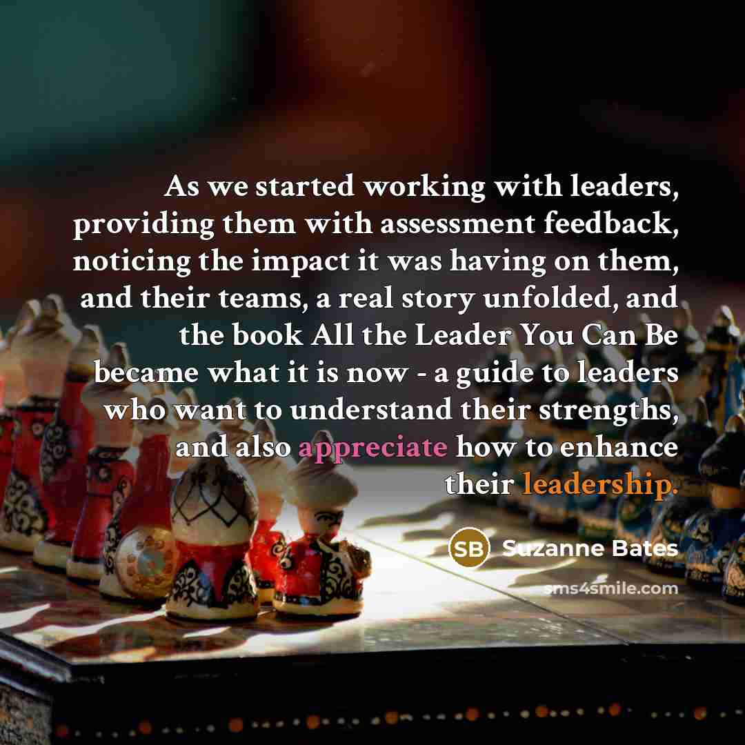 “As we started working with leaders, providing them with assessment feedback, noticing the impact it was having on them, and their teams, a real story unfolded, and the book All the Leader You Can Be became what it is now - a guide to leaders who want to understand their strengths, and also…” quote by Suzanne Bates