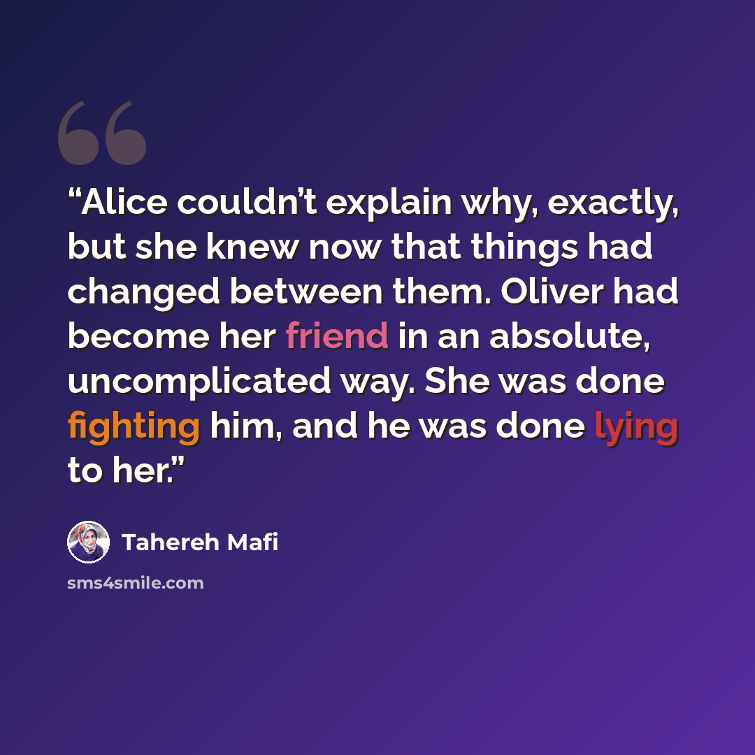 “Alice couldn’t explain why, exactly, but she knew now that things had changed between them. Oliver had become her friend in an absolute, uncomplicated way. She was done fighting him, and he was done lying to her.” quote by Tahereh Mafi