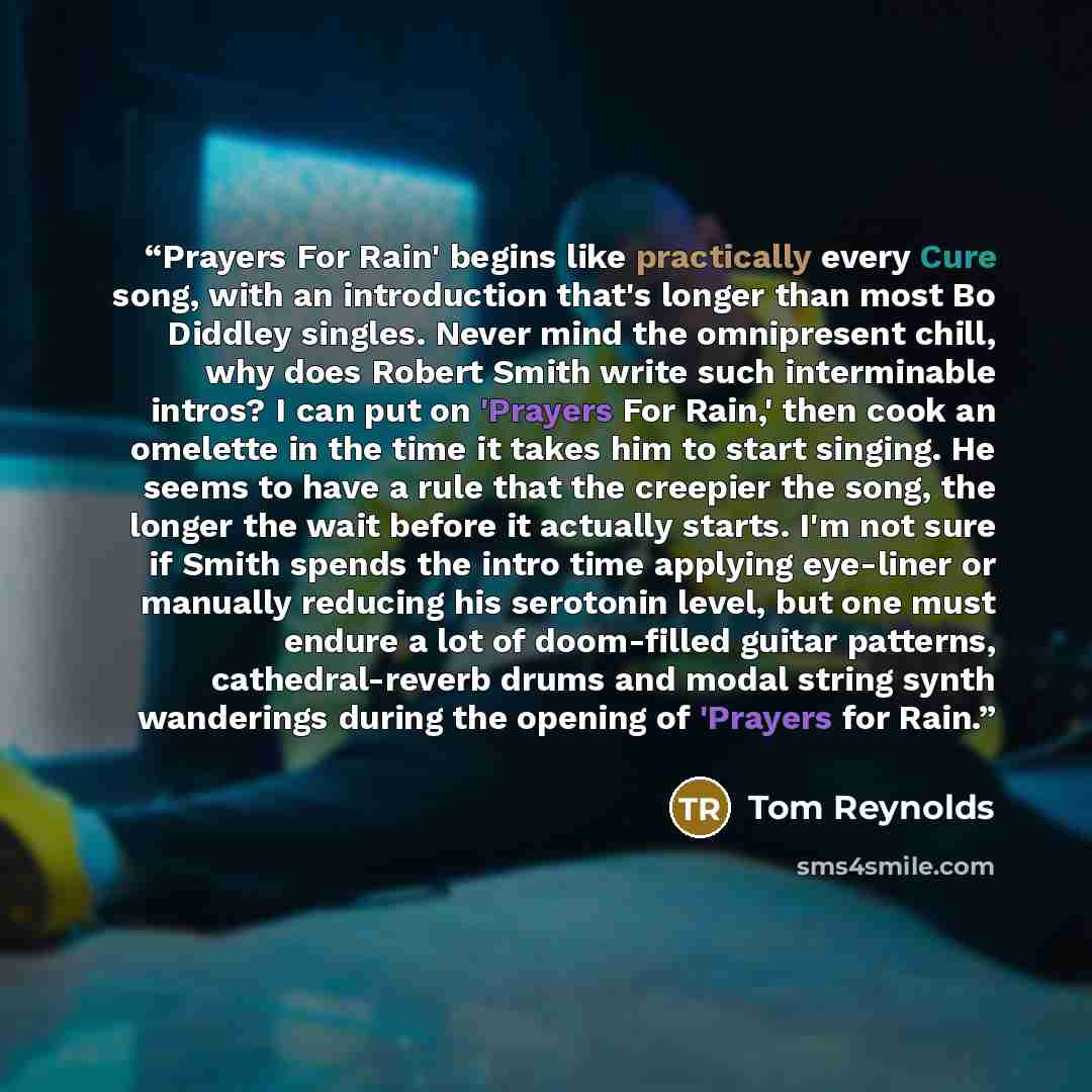 “Prayers For Rain' begins like practically every Cure song, with an introduction that's longer than most Bo Diddley singles. Never mind the omnipresent chill, why does Robert Smith write such interminable intros? I can put on 'Prayers For Rain,' then cook an omelette in the time it takes him to…” quote by Tom Reynolds
