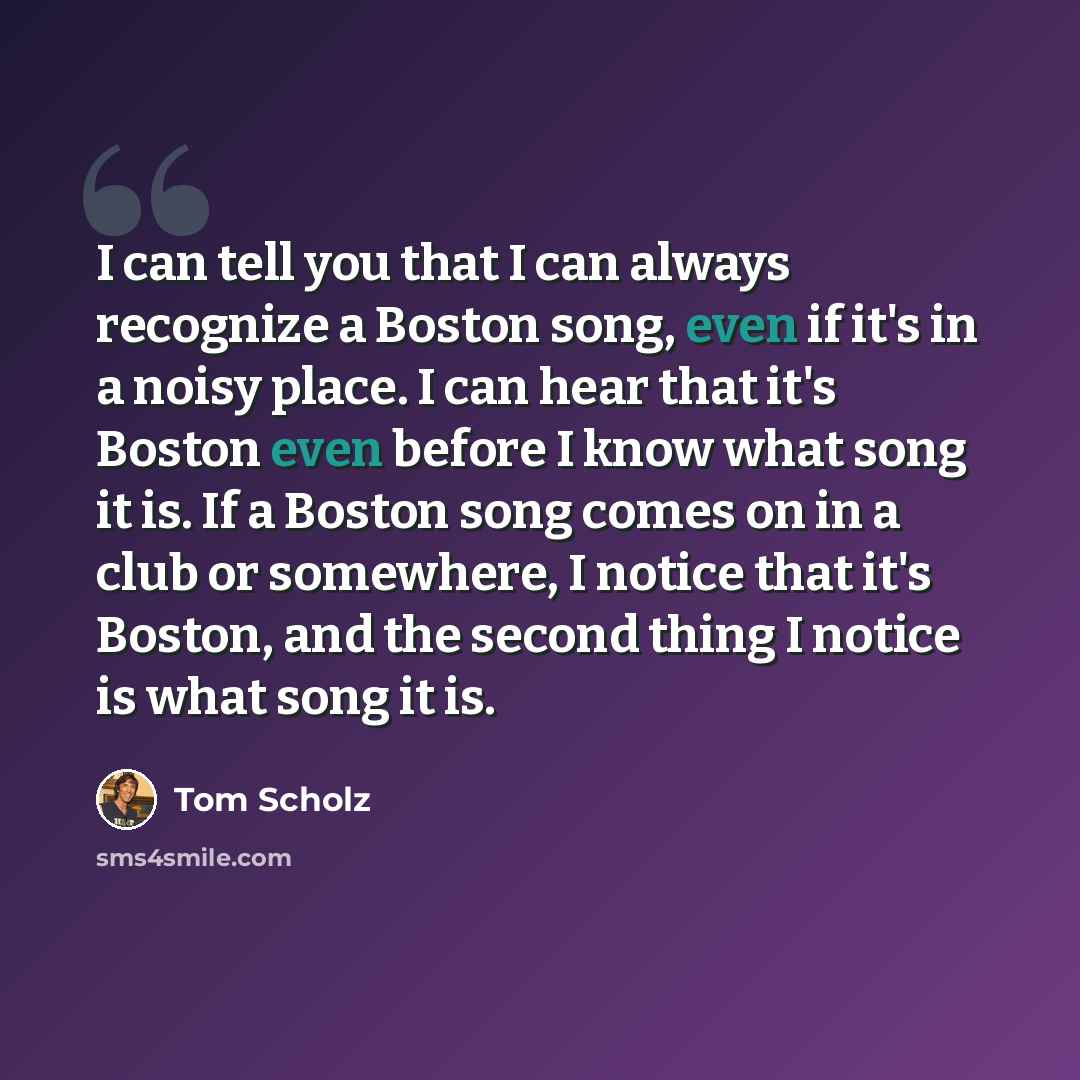 “I can tell you that I can always recognize a Boston song, even if it's in a noisy place. I can hear that it's Boston even before I know what song it is. If a Boston song comes on in a club or somewhere, I notice that it's Boston, and the second thing I notice is what song it is.” quote by Tom Scholz