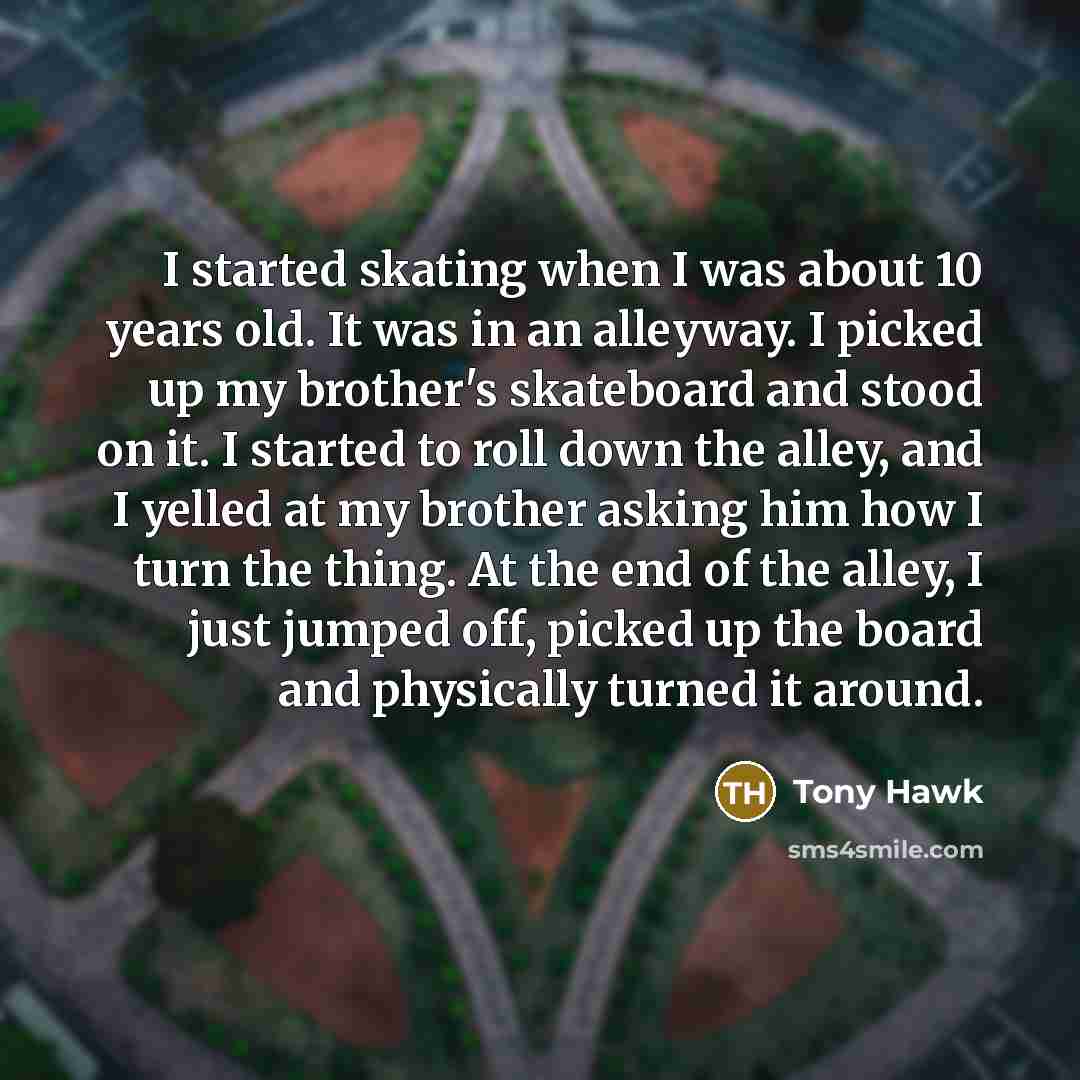 “I started skating when I was about 10 years old. It was in an alleyway. I picked up my brother's skateboard and stood on it. I started to roll down the alley, and I yelled at my brother asking him how I turn the thing. At the end of the alley, I just jumped off, picked up the board and physically…” quote by Tony Hawk