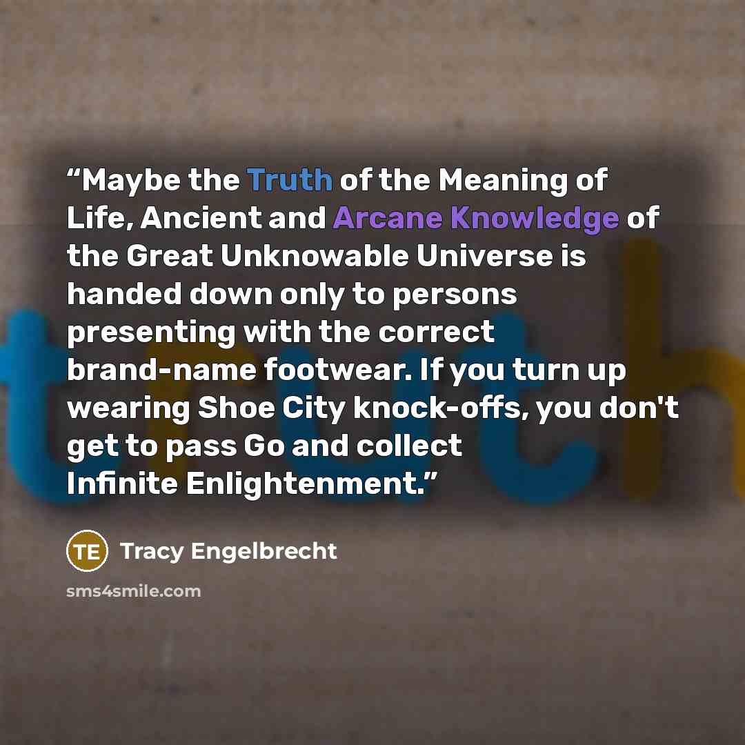 “Maybe the Truth of the Meaning of Life, Ancient and Arcane Knowledge of the Great Unknowable Universe is handed down only to persons presenting with the correct brand-name footwear. If you turn up wearing Shoe City knock-offs, you don't get to pass Go and collect Infinite Enlightenment.” quote by Tracy Engelbrecht