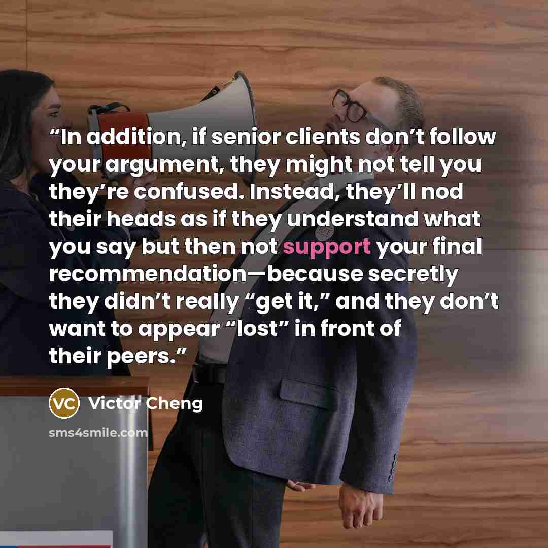 “In addition, if senior clients don’t follow your argument, they might not tell you they’re confused. Instead, they’ll nod their heads as if they understand what you say but then not support your final recommendation—because secretly they didn’t really “get it,” and they don’t want to appear “lost”…” quote by Victor Cheng