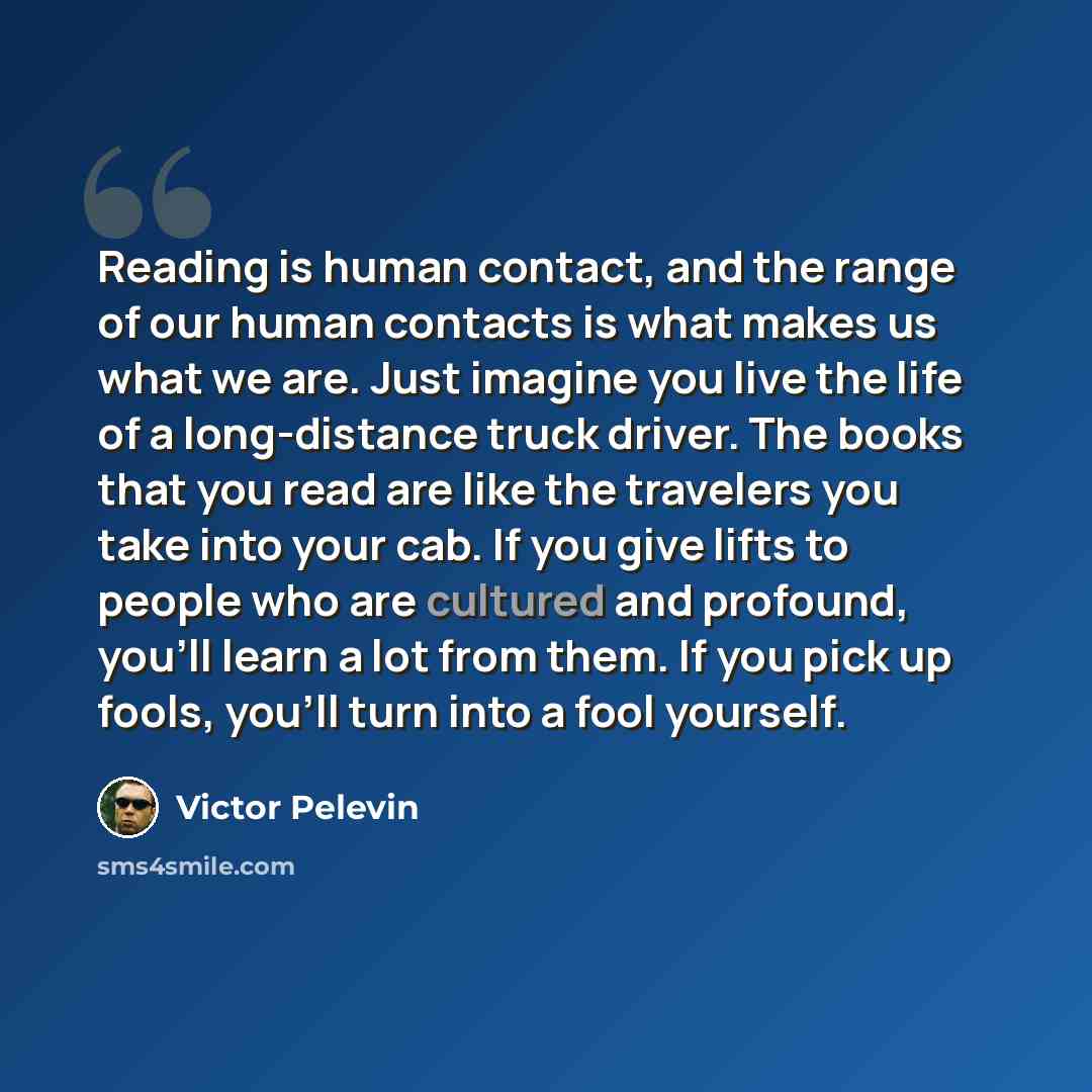 “Reading is human contact, and the range of our human contacts is what makes us what we are. Just imagine you live the life of a long-distance truck driver. The books that you read are like the travelers you take into your cab. If you give lifts to people who are cultured and profound, you'll learn…” quote by Victor Pelevin