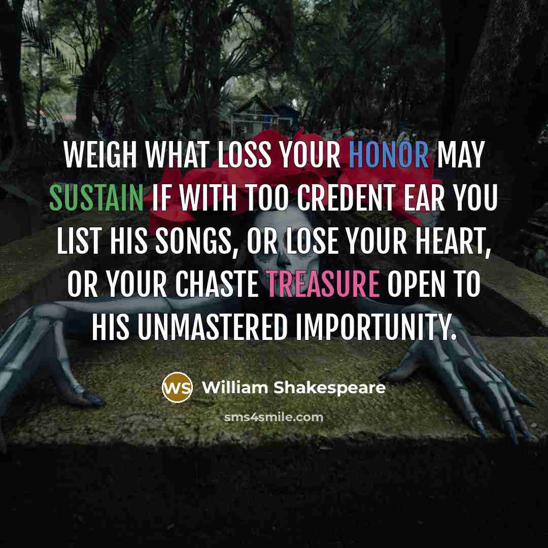 “Weigh what loss your honor may sustain If with too credent ear you list his songs, Or lose your heart, or your chaste treasure open To his unmastered importunity.” quote by William Shakespeare