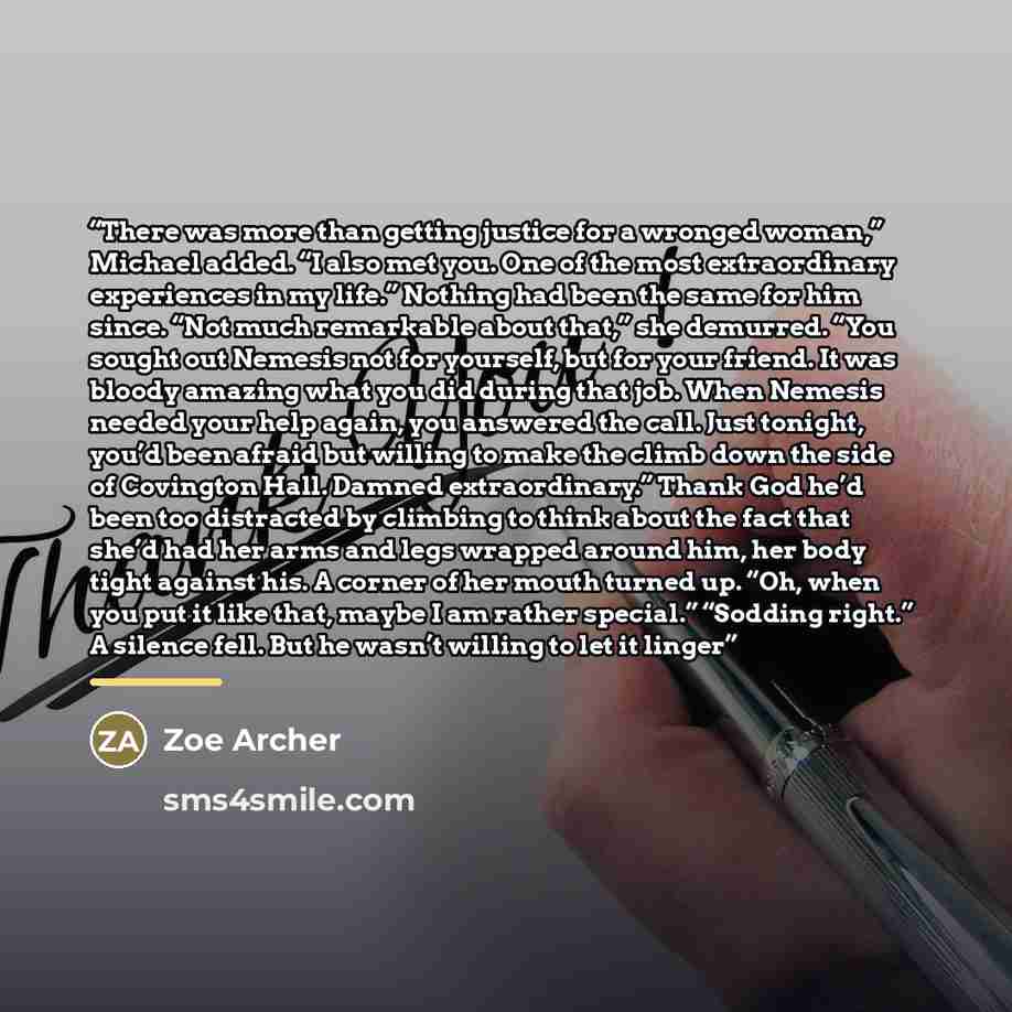 “There was more than getting justice for a wronged woman,” Michael added. “I also met you. One of the most extraordinary experiences in my life.” Nothing had been the same for him since. “Not much remarkable about that,” she demurred. “You sought out Nemesis not for yourself, but for your friend…” quote by Zoe Archer