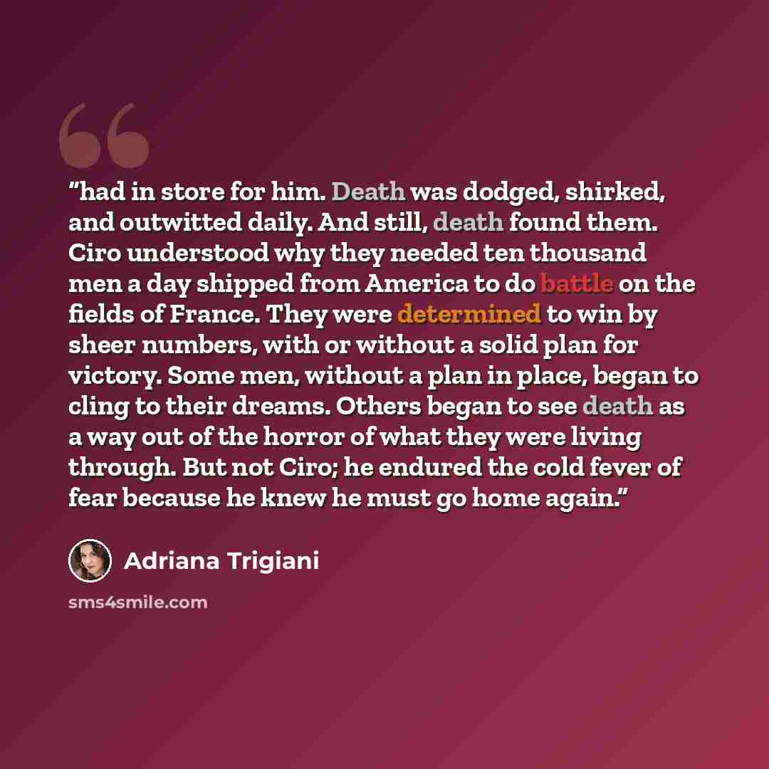 “had in store for him. Death was dodged, shirked, and outwitted daily. And still, death found them. Ciro understood why they needed ten thousand men a day shipped from America to do battle on the fields of France. They were determined to win by sheer numbers, with or without a solid plan for…” quote by Adriana Trigiani