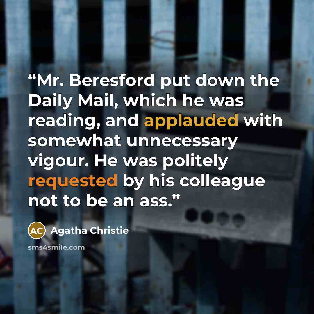 “Mr. Beresford put down the Daily Mail, which he was reading, and applauded with somewhat unnecessary vigour. He was politely requested by his colleague not to be an ass.” quote by Agatha Christie