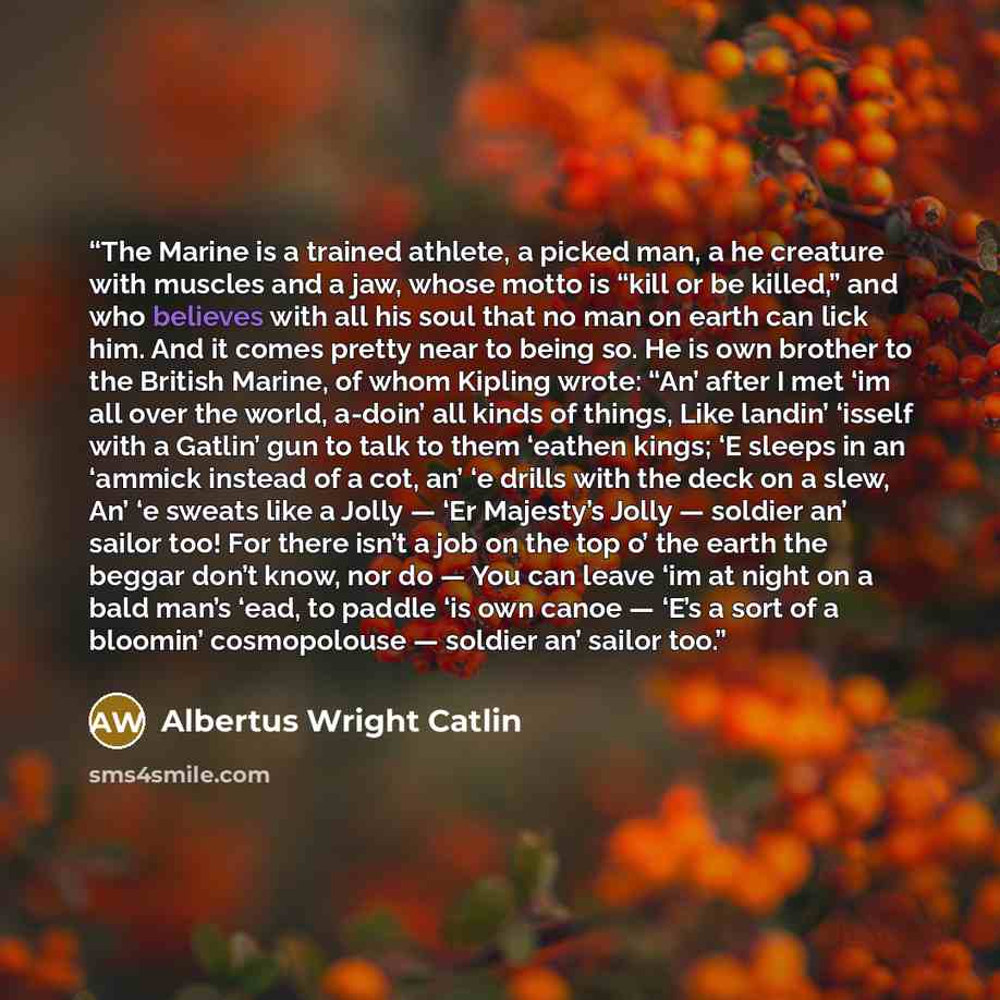 “The Marine is a trained athlete, a picked man, a he creature with muscles and a jaw, whose motto is “kill or be killed,” and who believes with all his soul that no man on earth can lick him. And it comes pretty near to being so. He is own brother to the British Marine, of whom Kipling wrote: “An’…” quote by Albertus Wright Catlin