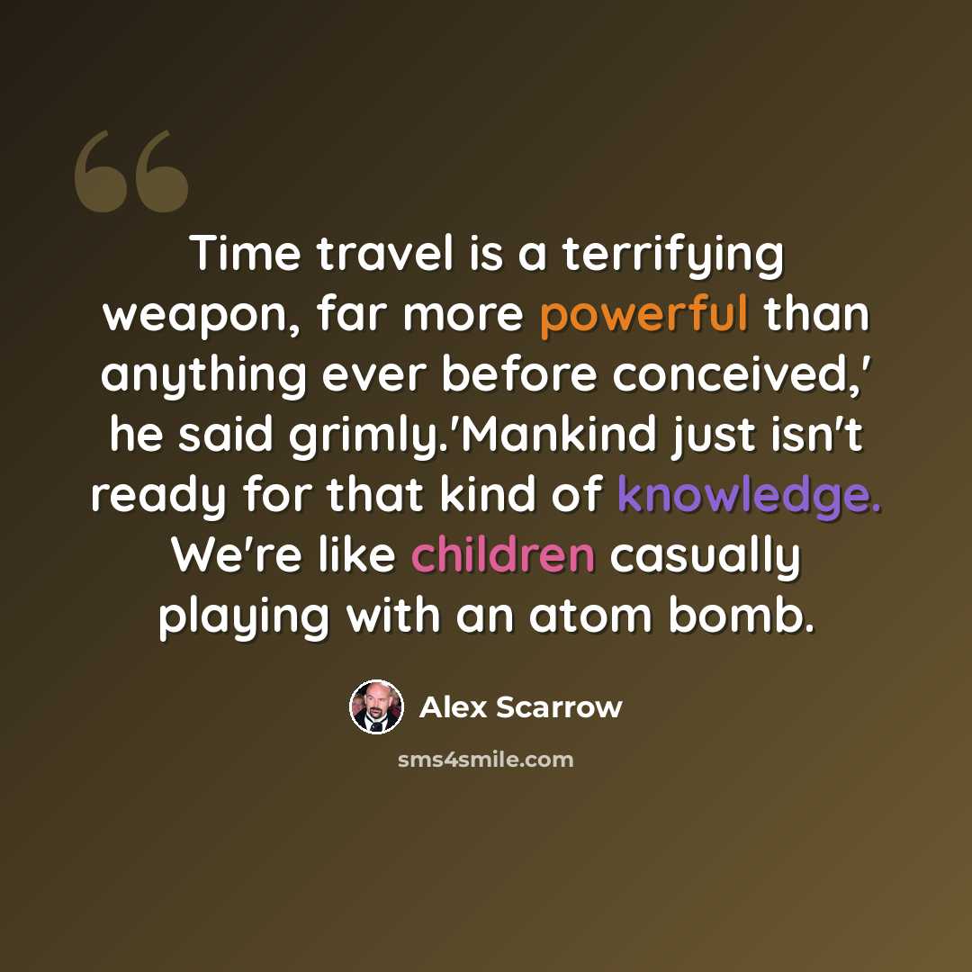 “Time travel is a terrifying weapon, far more powerful than anything ever before conceived,' he said grimly.'Mankind just isn't ready for that kind of knowledge. We're like children casually playing with an atom bomb.” quote by Alex Scarrow