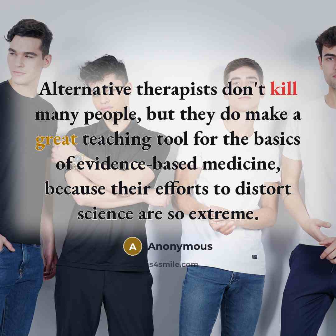 “Alternative therapists don't kill many people, but they do make a great teaching tool for the basics of evidence-based medicine, because their efforts to distort science are so extreme.” quote by Anonymous