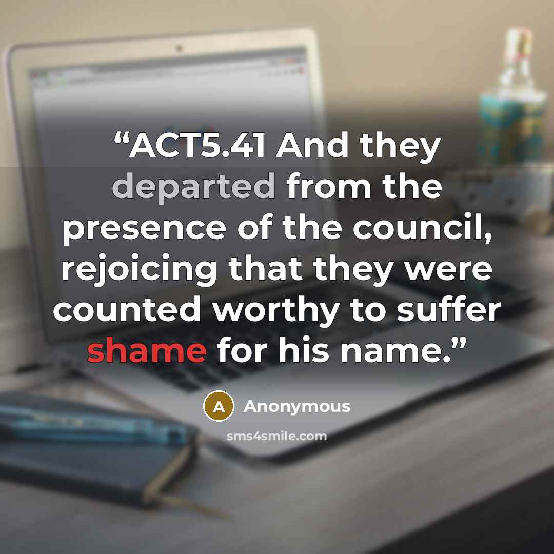 “ACT5.41 And they departed from the presence of the council, rejoicing that they were counted worthy to suffer shame for his name.” quote by Anonymous