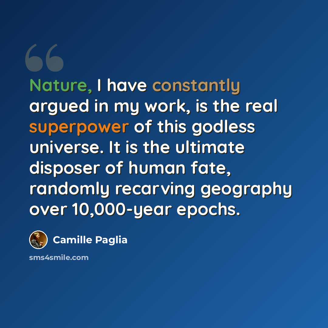“Nature, I have constantly argued in my work, is the real superpower of this godless universe. It is the ultimate disposer of human fate, randomly recarving geography over 10,000-year epochs.” quote by Camille Paglia