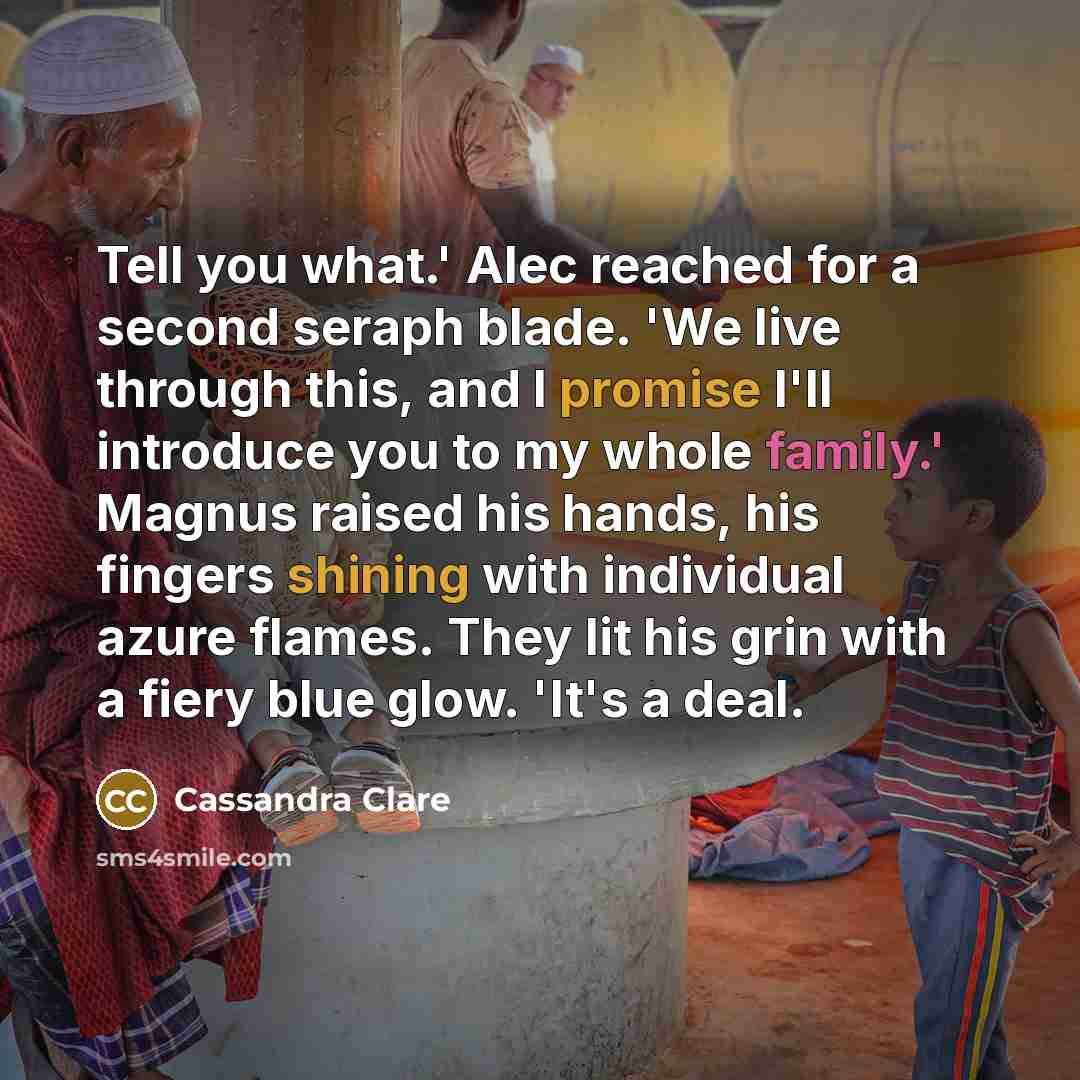 “Tell you what.' Alec reached for a second seraph blade. 'We live through this, and I promise I'll introduce you to my whole family.' Magnus raised his hands, his fingers shining with individual azure flames. They lit his grin with a fiery blue glow. 'It's a deal.” quote by Cassandra Clare