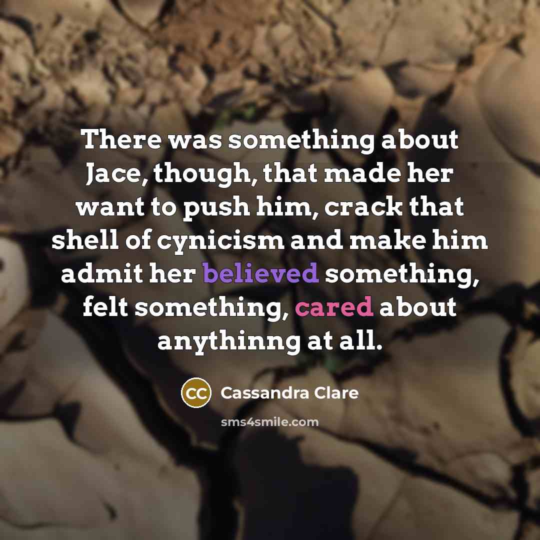 “There was something about Jace, though, that made her want to push him, crack that shell of cynicism and make him admit her believed something, felt something, cared about anythinng at all.” quote by Cassandra Clare