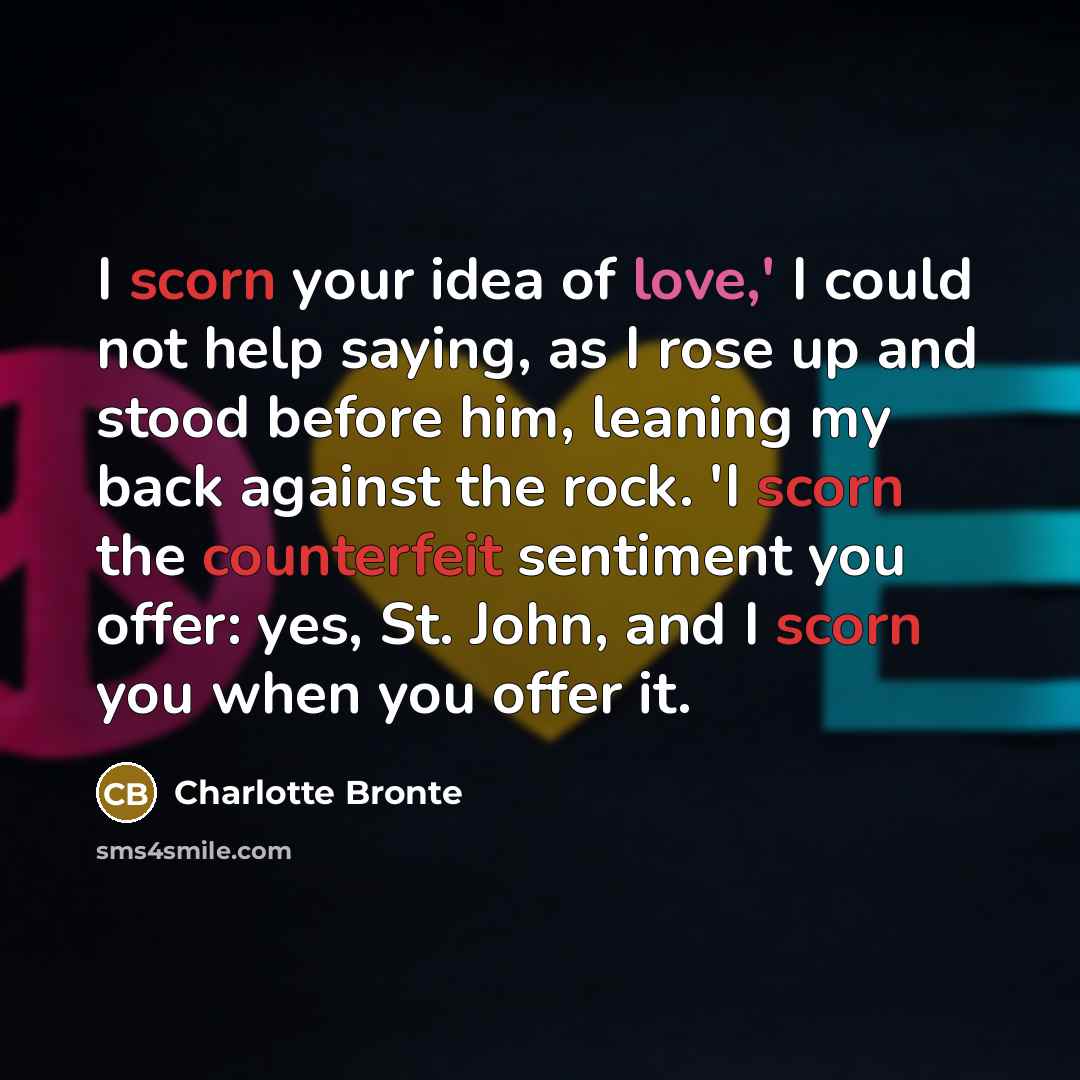 “I scorn your idea of love,' I could not help saying, as I rose up and stood before him, leaning my back against the rock. 'I scorn the counterfeit sentiment you offer: yes, St. John, and I scorn you when you offer it.” quote by Charlotte Bronte