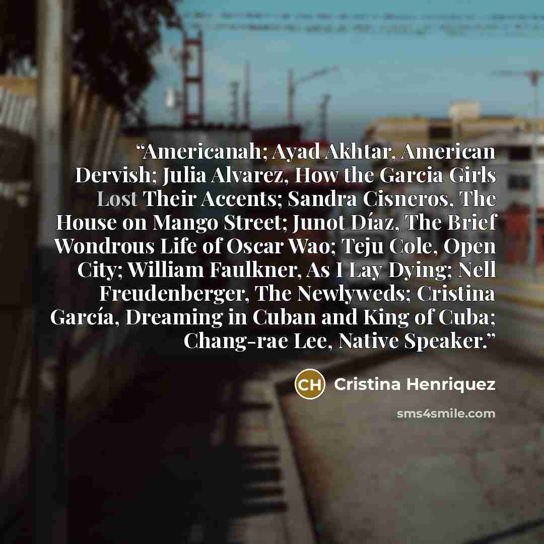 “Americanah; Ayad Akhtar, American Dervish; Julia Alvarez, How the Garcia Girls Lost Their Accents; Sandra Cisneros, The House on Mango Street; Junot Díaz, The Brief Wondrous Life of Oscar Wao; Teju Cole, Open City; William Faulkner, As I Lay Dying; Nell Freudenberger, The Newlyweds; Cristina…” quote by Cristina Henriquez