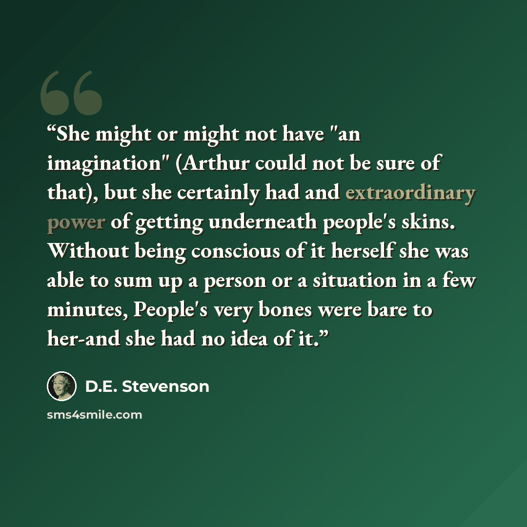 “She might or might not have "an imagination" (Arthur could not be sure of that), but she certainly had and extraordinary power of getting underneath people's skins. Without being conscious of it herself she was able to sum up a person or a situation in a few minutes, People's very bones were bare…” quote by D.E. Stevenson