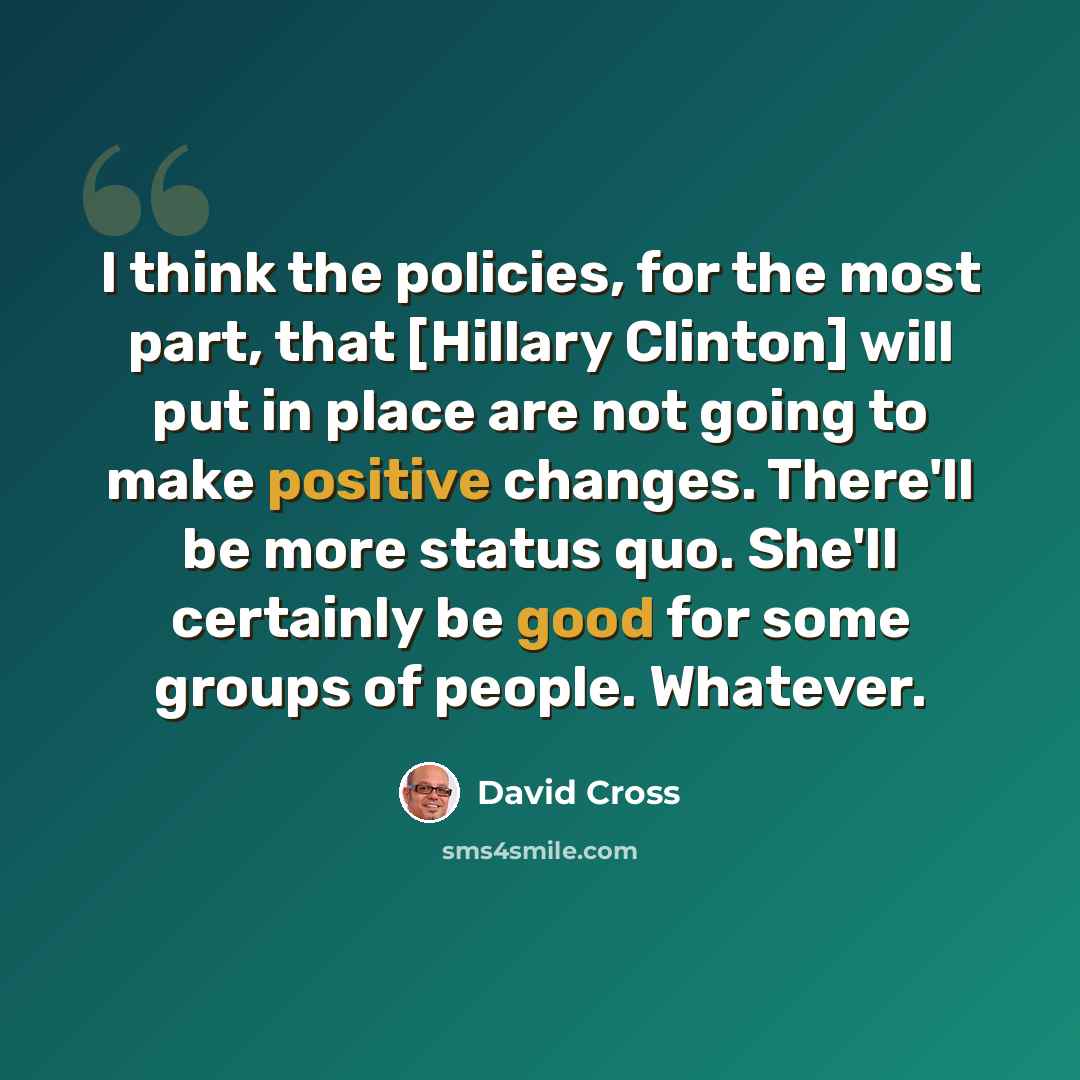 “I think the policies, for the most part, that [Hillary Clinton] will put in place are not going to make positive changes. There'll be more status quo. She'll certainly be good for some groups of people. Whatever.” quote by David Cross